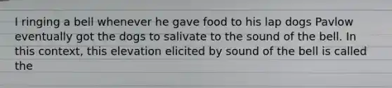 I ringing a bell whenever he gave food to his lap dogs Pavlow eventually got the dogs to salivate to the sound of the bell. In this context, this elevation elicited by sound of the bell is called the