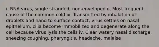 i. RNA virus, single stranded, non-enveloped ii. Most frequent cause of the common cold iii. Transmitted by inhalation of droplets and hand to surface contact, virus settles on nasal epithelium, cilia become immobilized and degenerate along the cell because virus lysis the cells iv. Clear watery nasal discharge, sneezing coughing, pharyngitis, headache, malaise