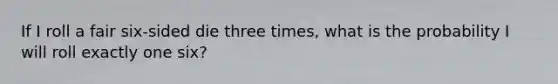 If I roll a fair six-sided die three times, what is the probability I will roll exactly one six?