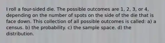 I roll a four-sided die. The possible outcomes are 1, 2, 3, or 4, depending on the number of spots on the side of the die that is face down. This collection of all possible outcomes is called: a) a census. b) the probability. c) the sample space. d) the distribution.