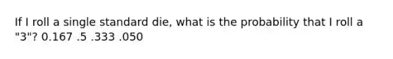 If I roll a single standard die, what is the probability that I roll a "3"? 0.167 .5 .333 .050