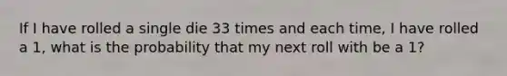 If I have rolled a single die 33 times and each time, I have rolled a 1, what is the probability that my next roll with be a 1?