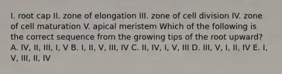 I. root cap II. zone of elongation III. zone of cell division IV. zone of cell maturation V. apical meristem Which of the following is the correct sequence from the growing tips of the root upward? A. IV, II, III, I, V B. I, II, V, III, IV C. II, IV, I, V, III D. III, V, I, II, IV E. I, V, III, II, IV