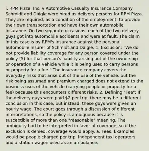 i. RPM Pizza, Inc. v Automotive Casualty Insurance Company: Schmidt and Daigle were hired as delivery persons for RPM Pizza. They are required, as a condition of the employment, to provide their own transportation and have their own automobile insurance. On two separate occasions, each of the two delivery guys got into automobile accidents and were at fault. The claim in this case is by RPM's insurance against the personal automobile insurer of Schmidt and Daigle. 1. Exclusion: "We do not provide liability coverage for any person covered under the policy (5) for that person's liability arising out of the ownership or operation of a vehicle while it is being used to carry persons or property for a fee." The insurance company covers the everyday risks that arise out of the use of the vehicle, but the risk being assumed and premium charged does not extend to the business uses of the vehicle (carrying people or property for a fee) because this encounters different risks. 2. Defining "Fee": If the delivery guys were paid 2 per trip, there may be a different conclusion in this case, but instead; these guys were given an hourly wage. The court goes through a discussion of different interpretations, so the policy is ambiguous because it is susceptible of more than one "reasonable" meaning. The ambiguity had to be interpreted in favor of coverage, so if the exclusion is denied, coverage would apply. a. Fees: Examples would be people charged per trip, independent taxi operators, and a station wagon used as an ambulance.