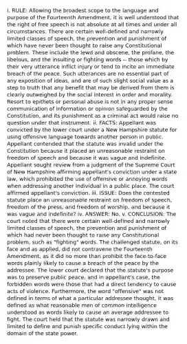 i. RULE: Allowing the broadest scope to the language and purpose of the Fourteenth Amendment, it is well understood that the right of free speech is not absolute at all times and under all circumstances. There are certain well-defined and narrowly limited classes of speech, the prevention and punishment of which have never been thought to raise any Constitutional problem. These include the lewd and obscene, the profane, the libelous, and the insulting or fighting words -- those which by their very utterance inflict injury or tend to incite an immediate breach of the peace. Such utterances are no essential part of any exposition of ideas, and are of such slight social value as a step to truth that any benefit that may be derived from them is clearly outweighed by the social interest in order and morality. Resort to epithets or personal abuse is not in any proper sense communication of information or opinion safeguarded by the Constitution, and its punishment as a criminal act would raise no question under that instrument. ii. FACTS: Appellant was convicted by the lower court under a New Hampshire statute for using offensive language towards another person in public. Appellant contended that the statute was invalid under the Constitution because it placed an unreasonable restraint on freedom of speech and because it was vague and indefinite. Appellant sought review from a judgment of the Supreme Court of New Hampshire affirming appellant's conviction under a state law, which prohibited the use of offensive or annoying words when addressing another individual in a public place. The court affirmed appellant's conviction. iii. ISSUE: Does the contested statute place an unreasonable restraint on freedom of speech, freedom of the press, and freedom of worship, and because it was vague and indefinite? iv. ANSWER: No. v. CONCLUSION: The court noted that there were certain well-defined and narrowly limited classes of speech, the prevention and punishment of which had never been thought to raise any Constitutional problem, such as "fighting" words. The challenged statute, on its face and as applied, did not contravene the Fourteenth Amendment, as it did no more than prohibit the face-to-face words plainly likely to cause a breach of the peace by the addressee. The lower court declared that the statute's purpose was to preserve public peace, and in appellant's case, the forbidden words were those that had a direct tendency to cause acts of violence. Furthermore, the word "offensive" was not defined in terms of what a particular addressee thought, it was defined as what reasonable men of common intelligence understood as words likely to cause an average addressee to fight. The court held that the statute was narrowly drawn and limited to define and punish specific conduct lying within the domain of the state power.