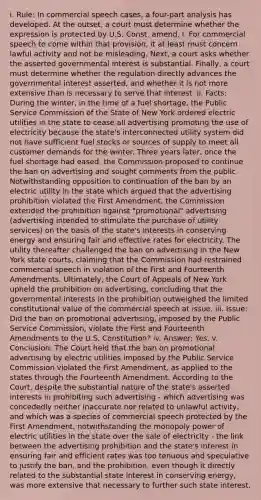 i. Rule: In commercial speech cases, a four-part analysis has developed. At the outset, a court must determine whether the expression is protected by U.S. Const. amend. I. For commercial speech to come within that provision, it at least must concern lawful activity and not be misleading. Next, a court asks whether the asserted governmental interest is substantial. Finally, a court must determine whether the regulation directly advances the governmental interest asserted, and whether it is not more extensive than is necessary to serve that interest. ii. Facts: During the winter, in the time of a fuel shortage, the Public Service Commission of the State of New York ordered electric utilities in the state to cease all advertising promoting the use of electricity because the state's interconnected utility system did not have sufficient fuel stocks or sources of supply to meet all customer demands for the winter. Three years later, once the fuel shortage had eased, the Commission proposed to continue the ban on advertising and sought comments from the public. Notwithstanding opposition to continuation of the ban by an electric utility in the state which argued that the advertising prohibition violated the First Amendment, the Commission extended the prohibition against "promotional" advertising (advertising intended to stimulate the purchase of utility services) on the basis of the state's interests in conserving energy and ensuring fair and effective rates for electricity. The utility thereafter challenged the ban on advertising in the New York state courts, claiming that the Commission had restrained commercial speech in violation of the First and Fourteenth Amendments. Ultimately, the Court of Appeals of New York upheld the prohibition on advertising, concluding that the governmental interests in the prohibition outweighed the limited constitutional value of the commercial speech at issue. iii. Issue: Did the ban on promotional advertising, imposed by the Public Service Commission, violate the First and Fourteenth Amendments to the U.S. Constitution? iv. Answer: Yes. v. Conclusion: The Court held that the ban on promotional advertising by electric utilities imposed by the Public Service Commission violated the First Amendment, as applied to the states through the Fourteenth Amendment. According to the Court, despite the substantial nature of the state's asserted interests in prohibiting such advertising - which advertising was concededly neither inaccurate nor related to unlawful activity, and which was a species of commercial speech protected by the First Amendment, notwithstanding the monopoly power of electric utilities in the state over the sale of electricity - the link between the advertising prohibition and the state's interest in ensuring fair and efficient rates was too tenuous and speculative to justify the ban, and the prohibition, even though it directly related to the substantial state interest in conserving energy, was more extensive that necessary to further such state interest.