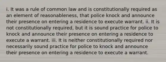 i. It was a rule of common law and is constitutionally required as an element of reasonableness, that police knock and announce their presence on entering a residence to execute warrant. ii. It is not constitutionally required, but it is sound practice for police to knock and announce their presence on entering a residence to execute a warrant. iii. It is neither constitutionally required nor necessarily sound practice for police to knock and announce their presence on entering a residence to execute a warrant.