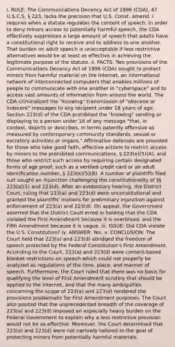 i. RULE: The Communications Decency Act of 1996 (CDA), 47 U.S.C.S. § 223, lacks the precision that U.S. Const. amend. I requires when a statute regulates the content of speech. In order to deny minors access to potentially harmful speech, the CDA effectively suppresses a large amount of speech that adults have a constitutional right to receive and to address to one another. That burden on adult speech is unacceptable if less restrictive alternatives would be at least as effective in achieving the legitimate purpose of the statute. ii. FACTS: Two provisions of the Communications Decency Act of 1996 (CDA) sought to protect minors from harmful material on the Internet, an international network of interconnected computers that enables millions of people to communicate with one another in "cyberspace" and to access vast amounts of information from around the world. The CDA criminalized the "knowing" transmission of "obscene or indecent" messages to any recipient under 18 years of age. Section 223(d) of the CDA prohibited the "knowing" sending or displaying to a person under 18 of any message "that, in context, depicts or describes, in terms patently offensive as measured by contemporary community standards, sexual or excretory activities or organs." Affirmative defenses are provided for those who take good faith, effective actions to restrict access by minors to the prohibited communications, § 223(e)(5)(A), and those who restrict such access by requiring certain designated forms of age proof, such as a verified credit card or an adult identification number, § 223(e)(5)(B). A number of plaintiffs filed suit sought an injunction challenging the constitutionality of §§ 223(a)(1) and 223(d). After an evidentiary hearing, the District Court, ruling that 223(a) and 223(d) were unconstitutional and granted the plaintiffs' motions for preliminary injunction against enforcement of 223(a) and 223(d). On appeal, the Government asserted that the District Court erred in holding that the CDA violated the First Amendment because it is overbroad, and the Fifth Amendment because it is vague. iii. ISSUE: Did CDA violate the U.S. Constitution? iv. ANSWER: Yes. v. CONCLUSION: The Court held that 223(a) and 223(d) abridged the freedom of speech protected by the Federal Constitution's First Amendment. According to the Court, 223(a) and 223(d) were content-based blanket restrictions on speech which could not properly be analyzed as regulations of the time, place, and manner of speech. Furthermore, the Court ruled that there was no basis for qualifying the level of First Amendment scrutiny that should be applied to the Internet, and that the many ambiguities concerning the scope of 223(a) and 223(d) rendered the provisions problematic for First Amendment purposes. The Court also posited that the unprecedented breadth of the coverage of 223(a) and 223(d) imposed an especially heavy burden on the Federal Government to explain why a less restrictive provision would not be as effective. Moreover, the Court determined that 223(a) and 223(d) were not narrowly tailored to the goal of protecting minors from potentially harmful materials.