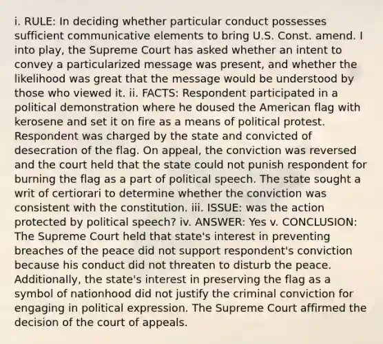 i. RULE: In deciding whether particular conduct possesses sufficient communicative elements to bring U.S. Const. amend. I into play, the Supreme Court has asked whether an intent to convey a particularized message was present, and whether the likelihood was great that the message would be understood by those who viewed it. ii. FACTS: Respondent participated in a political demonstration where he doused the American flag with kerosene and set it on fire as a means of political protest. Respondent was charged by the state and convicted of desecration of the flag. On appeal, the conviction was reversed and the court held that the state could not punish respondent for burning the flag as a part of political speech. The state sought a writ of certiorari to determine whether the conviction was consistent with the constitution. iii. ISSUE: was the action protected by political speech? iv. ANSWER: Yes v. CONCLUSION: The Supreme Court held that state's interest in preventing breaches of the peace did not support respondent's conviction because his conduct did not threaten to disturb the peace. Additionally, the state's interest in preserving the flag as a symbol of nationhood did not justify the criminal conviction for engaging in political expression. The Supreme Court affirmed the decision of the court of appeals.