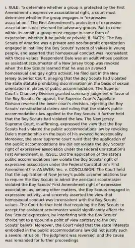 i. RULE: To determine whether a group is protected by the First Amendment's expressive associational right, a court must determine whether the group engages in "expressive association." The First Amendment's protection of expressive association is not reserved for advocacy groups. But to come within its ambit, a group must engage in some form of expression, whether it be public or private. ii. FACTS: The Boy Scouts of America was a private and not-for-profit organization engaged in instilling the Boy Scouts' system of values in young people, and asserted that homosexual conduct was inconsistent with those values. Respondent Dale was an adult whose position as assistant scoutmaster of a New Jersey troop was revoked when the Boy Scouts learned that he was an avowed homosexual and gay rights activist. He filed suit in the New Jersey Superior Court, alleging that the Boy Scouts had violated the state statute prohibiting discrimination on the basis of sexual orientation in places of public accommodation. The Superior Court's Chancery Division granted summary judgment in favor of the Boy Scouts. On appeal, the Superior Court's Appellate Division reversed the lower court's decision, rejecting the Boy Scouts' constitutional claims and ruling that the state's public accommodations law applied to the Boy Scouts. It further held that the Boy Scouts had violated the law. The New Jersey Supreme Court, in affirming, expressed the view that the Boy Scouts had violated the public accommodations law by revoking Dale's membership on the basis of his avowed homosexuality. Moreover, the state supreme court ruled that the application of the public accommodations law did not violate the Boy Scouts' right of expressive association under the Federal Constitution's First Amendment. iii. ISSUE: Did the application of the state's public accommodations law violate the Boy Scouts' right of expressive association under the Federal Constitution's First Amendment? iv. ANSWER: Yes. v. CONCLUSION: The Court held that the application of New Jersey's public accommodations law to require the Boy Scouts to admit the assistant scoutmaster violated the Boy Scouts' First Amendment right of expressive association, as, among other matters, the Boy Scouts engaged in expressive activity, and sincerely asserted the view that homosexual conduct was inconsistent with the Boy Scouts' values. The Court further held that requiring the Boy Scouts to accept the assistant scoutmaster would significantly affect the Boy Scouts' expression, by interfering with the Boy Scouts' choice not to propound a point of view contrary to the Boy Scouts' beliefs. Moreover, the Court ruled that the state interests embodied in the public accommodations law did not justify such a severe intrusion. The judgment was reversed, and the cause was remanded for further proceedings