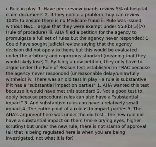 i. Rule in play: 1. Have peer review boards review 5% of hospital claim documents 2. If they notice a problem they can review 100% to ensure there is no Medicare fraud ii. Rule was issued without N&C - argue that they were exempt under 553(b)(3)(A) (rule of procedure) iii. AHA filed a petition for the agency to promulgate a full set of rules but the agency never responded: 1. Could have sought judicial review saying that the agency decision did not apply to them, but this would be evaluated under the arbitrary and capricious standard (meaning that they would likely lose) 2. By filing a new petition, they only have to argue under the Rule of Reason test established in TRAC because the agency never responded (unreasonable delay/unlawfully withheld) iv. There was an old test in play - a rule is substantive if it has a "substantial impact on parties" 1. AHA wanted this test because it would have met this standard 2. Not a good test to apply because procedural rules can also have a "substantial impact" 3. And substantive rules can have a relatively small impact 4. The entire point of a rule is to impact parties 5. The AHA's argument here was under the old test - the new rule did have a substantial impact on them (more prying eyes, higher scrutiny) but under the new rule, there is not stamp of approval (all that is being regulated here is when you are being investigated, not what it is for)