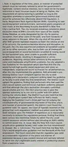 i. Rule: A regulation of the time, place, or manner of protected speech must be narrowly tailored to serve the government's legitimate, content-neutral interests, but it need not be the least restrictive or least intrusive means of doing so. Rather, the requirement of narrow tailoring is satisfied so long as the regulation promotes a substantial government interest that would be achieved less effectively absent the regulation. ii. Facts: Respondent Rock Against Racism (RAR), furnishing its own sound equipment and technicians, sponsored yearly programs of rock music at the Naumberg Acoustic Bandshell in New York City's Central Park. The city received numerous complaints about excessive noise at RAR's concerts from users of the nearby Sheep Meadow, an area designated by the city for passive recreation, from other users of the park, and from residents of areas adjacent to the park. When the city shut off the power after RAR ignored repeated requests to lower the volume at one of its concerts, the audience became abusive and disruptive. In the past, the city also experienced problems at bandshell events put on by other sponsors, who, due to their use of inadequate sound equipment or sound technicians unskilled at mixing sound for the bandshell area, were unable to provide sufficient amplification levels, resulting in disappointed or unruly audiences. Rejecting various other solutions to the excessive noise and inadequate amplification problems, the city adopted a Use Guideline for the bandshell which specified that the city would furnish high quality sound equipment and retain an independent, experienced sound technician for all performances. After the city implemented this guideline, RAR amended a pre-existing District Court complaint against the city to seek damages and a declaratory judgment striking down the guideline as facially invalid under the First Amendment. The District Court upheld the guideline, finding that performers who had used the city's sound system and technician had been uniformly pleased and that although the city's technician ultimately controlled sound volume and mix, the city's practice was to give the sponsor autonomy as to mix and to confer with him before turning the volume down. The District Court also held that the city's amplification system was sufficient for RAR's needs. Applying the Supreme Court's three-part test for judging the constitutionality of governmental regulation of the time, place, and manner of protected speech, the District Court found the guideline valid. On appeal, the Court of Appeals reversed on the ground that such regulations' method and extent must be the least intrusive upon the freedom of expression as is reasonably necessary to achieve the regulations purpose, finding that there were various less restrictive means by which the city could control excessive volume without also intruding on RAR's ability to control sound mix. iii. Issue: Was the New York City's sound-amplification guideline facially valid under the First Amendment? iv. Answer: Yes. v. Conclusion: The Court held that the New York City's sound-amplification guideline met the demands of the First Amendment. The Court concluded that the regulation was valid as a reasonable regulation of the place and manner of expression because it was content neutral and narrowly tailored to serve the city's legitimate public interest in protecting citizens from unwelcome noise.