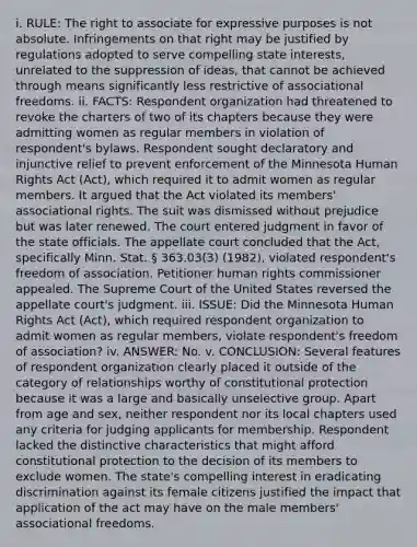 i. RULE: The right to associate for expressive purposes is not absolute. Infringements on that right may be justified by regulations adopted to serve compelling state interests, unrelated to the suppression of ideas, that cannot be achieved through means significantly less restrictive of associational freedoms. ii. FACTS: Respondent organization had threatened to revoke the charters of two of its chapters because they were admitting women as regular members in violation of respondent's bylaws. Respondent sought declaratory and injunctive relief to prevent enforcement of the Minnesota Human Rights Act (Act), which required it to admit women as regular members. It argued that the Act violated its members' associational rights. The suit was dismissed without prejudice but was later renewed. The court entered judgment in favor of the state officials. The appellate court concluded that the Act, specifically Minn. Stat. § 363.03(3) (1982), violated respondent's freedom of association. Petitioner human rights commissioner appealed. The Supreme Court of the United States reversed the appellate court's judgment. iii. ISSUE: Did the Minnesota Human Rights Act (Act), which required respondent organization to admit women as regular members, violate respondent's freedom of association? iv. ANSWER: No. v. CONCLUSION: Several features of respondent organization clearly placed it outside of the category of relationships worthy of constitutional protection because it was a large and basically unselective group. Apart from age and sex, neither respondent nor its local chapters used any criteria for judging applicants for membership. Respondent lacked the distinctive characteristics that might afford constitutional protection to the decision of its members to exclude women. The state's compelling interest in eradicating discrimination against its female citizens justified the impact that application of the act may have on the male members' associational freedoms.