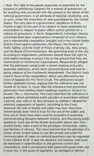 i. Rule: The right of the people peaceably to assemble for the purpose of petitioning Congress for a redress of grievances, or for anything else connected with the powers or the duties of the national government, is an attribute of national citizenship, and, as such, under the protection of, and guaranteed by, the United States. The very idea of a government, republican in form, implies a right on the part of its citizens to meet peaceably for consultation in respect to public affairs and to petition for a redress of grievances. ii. Facts: Respondents, individual citizens, unincorporated labor organizations composed of such citizens, and a membership corporation, brought suit in the United States District Court against petitioners, the Mayor, the Director of Public Safety, and the Chief of Police of Jersey City, New Jersey, and the Board of Commissioners, the governing body of the city. According to respondents, petitioners denied them the right to hold lawful meetings in Jersey City on the ground that they are Communists or Communist organizations. Respondents alleged that the petitioners acted under a street meeting and public assembly ordinance, which were unconstitutional and void for being violative of the Fourteenth Amendment. The District Court ruled in favor of the respondents, which was affirmed by the Court of Appeals for the Third Circuit. The petitioners sought further appellate review, arguing that the ordinance was not invalid on its face. iii. Issue: Was the ordinance that prohibited petitioners from holding lawful meetings invalid on its face? iv. Answer: Yes. v. Conclusion: The Court held that the ordinance in question, which prohibited public parades or assemblies without a permit, was void on its face because as drafted it allowed for arbitrary suppression of speech. According to the Court, wherever the title of streets and parks may rest, they have immemorially been held in trust for the use of the public and, time out of mind, have been used for purposes of assembly, communicating thoughts between citizens, and discussing public questions. Such use of the streets and public places has, from ancient times, been a part of the privileges, immunities, rights, and liberties of citizens. The Court averred that the privilege of a citizen of the United States to use the streets and parks for communication of views on national questions may be regulated in the interest of all. It was not absolute, but relative, and must be exercised in subordination to the general comfort and convenience, and in consonance with peace and good order; but it must not, in the guise of regulation, be abridged or denied.