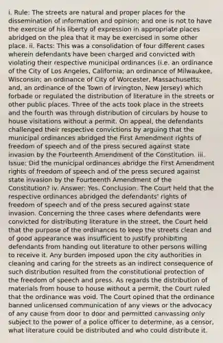 i. Rule: The streets are natural and proper places for the dissemination of information and opinion; and one is not to have the exercise of his liberty of expression in appropriate places abridged on the plea that it may be exercised in some other place. ii. Facts: This was a consolidation of four different cases wherein defendants have been charged and convicted with violating their respective municipal ordinances (i.e. an ordinance of the City of Los Angeles, California; an ordinance of Milwaukee, Wisconsin; an ordinance of City of Worcester, Massachusetts; and, an ordinance of the Town of Irvington, New Jersey) which forbade or regulated the distribution of literature in the streets or other public places. Three of the acts took place in the streets and the fourth was through distribution of circulars by house to house visitations without a permit. On appeal, the defendants challenged their respective convictions by arguing that the municipal ordinances abridged the First Amendment rights of freedom of speech and of the press secured against state invasion by the Fourteenth Amendment of the Constitution. iii. Issue: Did the municipal ordinances abridge the First Amendment rights of freedom of speech and of the press secured against state invasion by the Fourteenth Amendment of the Constitution? iv. Answer: Yes. Conclusion: The Court held that the respective ordinances abridged the defendants' rights of freedom of speech and of the press secured against state invasion. Concerning the three cases where defendants were convicted for distributing literature in the street, the Court held that the purpose of the ordinances to keep the streets clean and of good appearance was insufficient to justify prohibiting defendants from handing out literature to other persons willing to receive it. Any burden imposed upon the city authorities in cleaning and caring for the streets as an indirect consequence of such distribution resulted from the constitutional protection of the freedom of speech and press. As regards the distribution of materials from house to house without a permit, the Court ruled that the ordinance was void. The Court opined that the ordinance banned unlicensed communication of any views or the advocacy of any cause from door to door and permitted canvassing only subject to the power of a police officer to determine, as a censor, what literature could be distributed and who could distribute it.