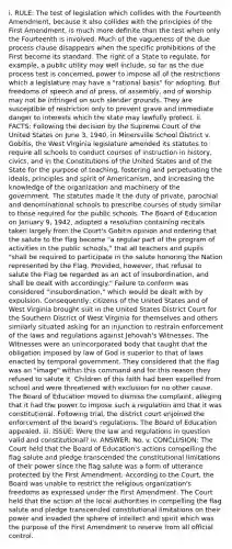 i. RULE: The test of legislation which collides with the Fourteenth Amendment, because it also collides with the principles of the First Amendment, is much more definite than the test when only the Fourteenth is involved. Much of the vagueness of the due process clause disappears when the specific prohibitions of the First become its standard. The right of a State to regulate, for example, a public utility may well include, so far as the due process test is concerned, power to impose all of the restrictions which a legislature may have a "rational basis" for adopting. But freedoms of speech and of press, of assembly, and of worship may not be infringed on such slender grounds. They are susceptible of restriction only to prevent grave and immediate danger to interests which the state may lawfully protect. ii. FACTS: Following the decision by the Supreme Court of the United States on June 3, 1940, in Minersville School District v. Gobitis, the West Virginia legislature amended its statutes to require all schools to conduct courses of instruction in history, civics, and in the Constitutions of the United States and of the State for the purpose of teaching, fostering and perpetuating the ideals, principles and spirit of Americanism, and increasing the knowledge of the organization and machinery of the government. The statutes made it the duty of private, parochial and denominational schools to prescribe courses of study similar to those required for the public schools. The Board of Education on January 9, 1942, adopted a resolution containing recitals taken largely from the Court's Gobitis opinion and ordering that the salute to the flag become "a regular part of the program of activities in the public schools," that all teachers and pupils "shall be required to participate in the salute honoring the Nation represented by the Flag. Provided, however, that refusal to salute the Flag be regarded as an act of insubordination, and shall be dealt with accordingly." Failure to conform was considered "insubordination," which would be dealt with by expulsion. Consequently, citizens of the United States and of West Virginia brought suit in the United States District Court for the Southern District of West Virginia for themselves and others similarly situated asking for an injunction to restrain enforcement of the laws and regulations against Jehovah's Witnesses. The Witnesses were an unincorporated body that taught that the obligation imposed by law of God is superior to that of laws enacted by temporal government. They considered that the flag was an "image" within this command and for this reason they refused to salute it. Children of this faith had been expelled from school and were threatened with exclusion for no other cause. The Board of Education moved to dismiss the complaint, alleging that it had the power to impose such a regulation and that it was constitutional. Following trial, the district court enjoined the enforcement of the board's regulations. The Board of Education appealed. iii. ISSUE: Were the law and regulations in question valid and constitutional? iv. ANSWER: No. v. CONCLUSION: The Court held that the Board of Education's actions compelling the flag salute and pledge transcended the constitutional limitations of their power since the flag salute was a form of utterance protected by the First Amendment. According to the Court, the Board was unable to restrict the religious organization's freedoms as expressed under the First Amendment. The Court held that the action of the local authorities in compelling the flag salute and pledge transcended constitutional limitations on their power and invaded the sphere of intellect and spirit which was the purpose of the First Amendment to reserve from all official control.