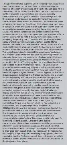 i. RULE: United States Supreme Court school speech cases make clear that students do not shed their constitutional rights to freedom of speech or expression at the schoolhouse gate. At the same time, the Supreme Court has held that the constitutional rights of students in public school are not automatically coextensive with the rights of adults in other settings and that the rights of students must be applied in light of the special characteristics of the school environment. Consistent with these principles, the Supreme Court holds that schools may take steps to safeguard those entrusted to their care from speech that can reasonably be regarded as encouraging illegal drug use. ii. FACTS: At a school-sanctioned and school-supervised event, petitioner Morse, the high school principal, saw students unfurl a banner stating "BONG HiTS 4 JESUS," which she regarded as promoting illegal drug use. Consistent with established school policy prohibiting such messages at school events, Morse directed the students to take down the banner. When one of the students (Frederick) who had brought the banner to the event refused, Morse confiscated the banner and later suspended him. The school superintendent upheld the suspension, explaining that Frederick was disciplined because his banner appeared to advocate illegal drug use in violation of school policy. Petitioner school board also upheld the suspension. Frederick filed suit under 42 U.S.C. § 1983, alleging that the school board and Morse had violated his First Amendment rights. The District Court granted petitioners summary judgment, ruling that they were entitled to qualified immunity and that they had not infringed Frederick's speech rights. The U.S. Court of Appeals for the Ninth Circuit reversed. Accepting that Frederick acted during a school-authorized activity and that the banner expressed a positive sentiment about marijuana use, the court nonetheless found a First Amendment violation because the school punished Frederick without demonstrating that his speech threatened substantial disruption. It also concluded that Morse was not entitled to qualified immunity because Frederick's right to display the banner was so clearly established that a reasonable principal in Morse's position would have understood that her actions were unconstitutional. iii. ISSUE: Did the school officials violate student Frederick's First Amendment rights by confiscating the pro-drug banner, which he had unfurled at a school event, and suspending him? iv. ANSWER: No CONCLUSION: On a writ of certiorari, the Supreme Court of the United States held that the school officials did not violate the First Amendment by confiscating the pro-drug banner and suspending the student. The Court concluded that the "substantial disruption" rule of Tinker was not the only basis for restricting student speech. Considering the special characteristics of the school environment and the governmental interest in stopping student drug abuse, the Court held that schools were entitled to take steps to safeguard those entrusted to their care from speech that could reasonably be regarded as encouraging illegal drug use. Reversing the judgment, the Court concluded that the First Amendment does not require schools to tolerate at school events student expression that contributes to the dangers of drug abuse.