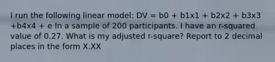 I run the following linear model: DV = b0 + b1x1 + b2x2 + b3x3 +b4x4 + e In a sample of 200 participants. I have an r-squared value of 0.27. What is my adjusted r-square? Report to 2 decimal places in the form X.XX