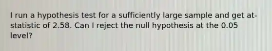 I run a hypothesis test for a sufficiently large sample and get at-statistic of 2.58. Can I reject the null hypothesis at the 0.05 level?