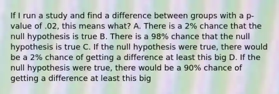 If I run a study and find a difference between groups with a p-value of .02, this means what? A. There is a 2% chance that the null hypothesis is true B. There is a 98% chance that the null hypothesis is true C. If the null hypothesis were true, there would be a 2% chance of getting a difference at least this big D. If the null hypothesis were true, there would be a 90% chance of getting a difference at least this big