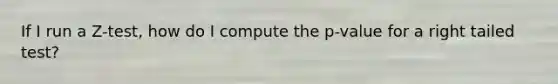 If I run a Z-test, how do I compute the p-value for a right tailed test?