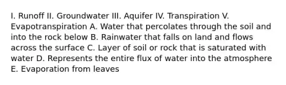 I. Runoff II. Groundwater III. Aquifer IV. Transpiration V. Evapotranspiration A. Water that percolates through the soil and into the rock below B. Rainwater that falls on land and flows across the surface C. Layer of soil or rock that is saturated with water D. Represents the entire flux of water into <a href='https://www.questionai.com/knowledge/kasO1LJ9rn-the-atmosphere' class='anchor-knowledge'>the atmosphere</a> E. Evaporation from leaves