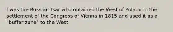 I was the Russian Tsar who obtained the West of Poland in the settlement of the Congress of Vienna in 1815 and used it as a "buffer zone" to the West