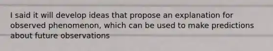 I said it will develop ideas that propose an explanation for observed phenomenon, which can be used to make predictions about future observations