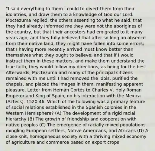 "I said everything to them I could to divert them from their idolatries, and draw them to a knowledge of God our Lord. Moctezuma replied, the others assenting to what he said, that they had already informed me they were not the aborigines of the country, but that their ancestors had emigrated to it many years ago; and they fully believed that after so long an absence from their native land, they might have fallen into some errors; that I having more recently arrived must know better than themselves what they ought to believe; and that if I would instruct them in these matters, and make them understand the true faith, they would follow my directions, as being for the best. Afterwards, Moctezuma and many of the principal citizens remained with me until I had removed the idols, purified the chapels, and placed the images in them, manifesting apparent pleasure. Letter from Hernán Cortés to Charles V, Holy Roman Emperor and King of Spain, on his interaction with the Mexica (Aztecs). 1520 46. Which of the following was a primary feature of social relations established in the Spanish colonies in the Western Hemisphere? (A) The development of a rigid racial hierarchy (B) The growth of friendship and cooperation with native peoples (C) The emergence of racially mixed populations mingling European settlers, Native Americans, and Africans (D) A close-knit, homogeneous society with a thriving mixed economy of agriculture and commerce based on export crops