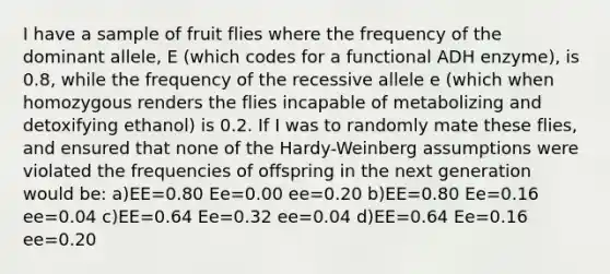 I have a sample of fruit flies where the frequency of the dominant allele, E (which codes for a functional ADH enzyme), is 0.8, while the frequency of the recessive allele e (which when homozygous renders the flies incapable of metabolizing and detoxifying ethanol) is 0.2. If I was to randomly mate these flies, and ensured that none of the Hardy-Weinberg assumptions were violated the frequencies of offspring in the next generation would be: a)EE=0.80 Ee=0.00 ee=0.20 b)EE=0.80 Ee=0.16 ee=0.04 c)EE=0.64 Ee=0.32 ee=0.04 d)EE=0.64 Ee=0.16 ee=0.20