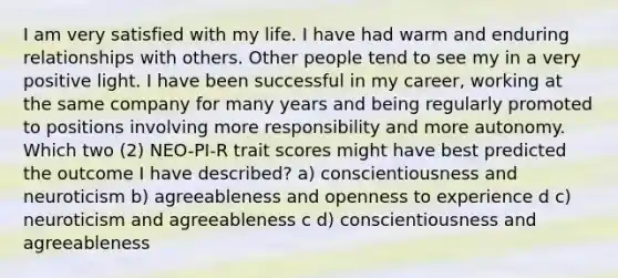 I am very satisfied with my life. I have had warm and enduring relationships with others. Other people tend to see my in a very positive light. I have been successful in my career, working at the same company for many years and being regularly promoted to positions involving more responsibility and more autonomy. Which two (2) NEO-PI-R trait scores might have best predicted the outcome I have described? a) conscientiousness and neuroticism b) agreeableness and openness to experience d c) neuroticism and agreeableness c d) conscientiousness and agreeableness