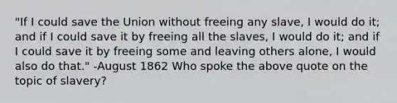 "If I could save the Union without freeing any slave, I would do it; and if I could save it by freeing all the slaves, I would do it; and if I could save it by freeing some and leaving others alone, I would also do that." -August 1862 Who spoke the above quote on the topic of slavery?