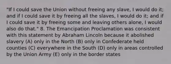 "If I could save the Union without freeing any slave, I would do it; and if I could save it by freeing all the slaves, I would do it; and if I could save it by freeing some and leaving others alone, I would also do that." 8. The Emancipation Proclamation was consistent with this statement by Abraham Lincoln because it abolished slavery (A) only in the North (B) only in Confederate held counties (C) everywhere in the South (D) only in areas controlled by the Union Army (E) only in the border states