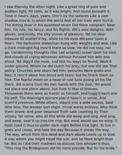 I saw Eternity the other night, Like a great ring of pure and endless light, All calm, as it was bright; And round beneath it, Time in hours, days, years, Driv'n by the spheres Like a vast shadow mov'd; in which the world And all her train were hurl'd. The doting lover in his quaintest strain Did there complain; Near him, his lute, his fancy, and his flights, Wit's sour delights, With gloves, and knots, the silly snares of pleasure, Yet his dear treasure All scatter'd lay, while he his eyes did pour Upon a flow'r. The darksome statesman hung with weights and woe, Like a thick midnight-fog mov'd there so slow, He did not stay, nor go; Condemning thoughts (like sad eclipses) scowl Upon his soul, And clouds of crying witnesses without Pursued him with one shout. Yet digg'd the mole, and lest his ways be found, Work'd under ground, Where he did clutch his prey; but one did see That policy; Churches and altars fed him; perjuries Were gnats and flies; It rain'd about him blood and tears, but he Drank them as free. The fearful miser on a heap of rust Sate pining all his life there, did scarce trust His own hands with the dust, Yet would not place one piece above, but lives In fear of thieves; Thousands there were as frantic as himself, And hugg'd each one his pelf; The downright epicure plac'd heav'n in sense, And scorn'd pretence, While others, slipp'd into a wide excess, Said little less; The weaker sort slight, trivial wares enslave, Who think them brave; And poor despised Truth sate counting by Their victory. Yet some, who all this while did weep and sing, And sing, and weep, soar'd up into the ring; But most would use no wing. O fools (said I) thus to prefer dark night Before true light, To live in grots and caves, and hate the day Because it shews the way, The way, which from this dead and dark abode Leads up to God, A way where you might tread the sun, and be More bright than he. But as I did their madness so discuss One whisper'd thus, "This ring the Bridegroom did for none provide, But for his bride."