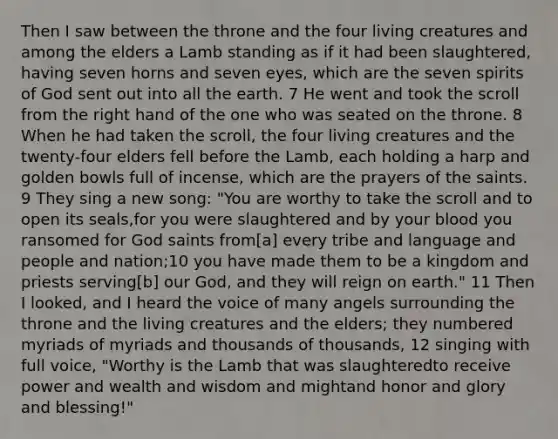 Then I saw between the throne and the four living creatures and among the elders a Lamb standing as if it had been slaughtered, having seven horns and seven eyes, which are the seven spirits of God sent out into all the earth. 7 He went and took the scroll from the right hand of the one who was seated on the throne. 8 When he had taken the scroll, the four living creatures and the twenty-four elders fell before the Lamb, each holding a harp and golden bowls full of incense, which are the prayers of the saints. 9 They sing a new song: "You are worthy to take the scroll and to open its seals,for you were slaughtered and by your blood you ransomed for God saints from[a] every tribe and language and people and nation;10 you have made them to be a kingdom and priests serving[b] our God, and they will reign on earth." 11 Then I looked, and I heard the voice of many angels surrounding the throne and the living creatures and the elders; they numbered myriads of myriads and thousands of thousands, 12 singing with full voice, "Worthy is the Lamb that was slaughteredto receive power and wealth and wisdom and mightand honor and glory and blessing!"