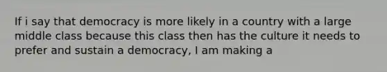 If i say that democracy is more likely in a country with a large middle class because this class then has the culture it needs to prefer and sustain a democracy, I am making a