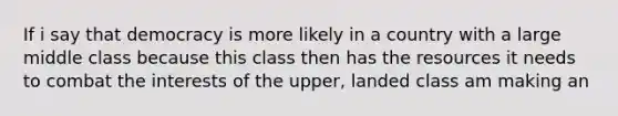 If i say that democracy is more likely in a country with a large middle class because this class then has the resources it needs to combat the interests of the upper, landed class am making an