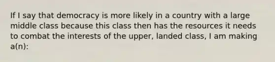 If I say that democracy is more likely in a country with a large middle class because this class then has the resources it needs to combat the interests of the upper, landed class, I am making a(n):