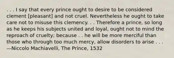 . . . I say that every prince ought to desire to be considered clement [pleasant] and not cruel. Nevertheless he ought to take care not to misuse this clemency. . . Therefore a prince, so long as he keeps his subjects united and loyal, ought not to mind the reproach of cruelty; because . . he will be more merciful than those who through too much mercy, allow disorders to arise . . . —Niccolo Machiavelli, The Prince, 1532