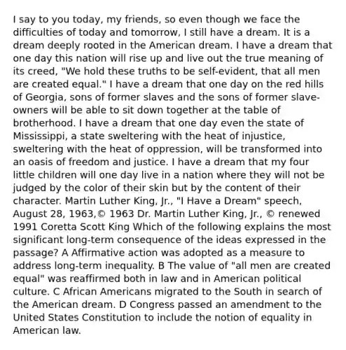 I say to you today, my friends, so even though we face the difficulties of today and tomorrow, I still have a dream. It is a dream deeply rooted in the American dream. I have a dream that one day this nation will rise up and live out the true meaning of its creed, "We hold these truths to be self-evident, that all men are created equal." I have a dream that one day on the red hills of Georgia, sons of former slaves and the sons of former slave-owners will be able to sit down together at the table of brotherhood. I have a dream that one day even the state of Mississippi, a state sweltering with the heat of injustice, sweltering with the heat of oppression, will be transformed into an oasis of freedom and justice. I have a dream that my four little children will one day live in a nation where they will not be judged by the color of their skin but by the content of their character. Martin Luther King, Jr., "I Have a Dream" speech, August 28, 1963,© 1963 Dr. Martin Luther King, Jr., © renewed 1991 Coretta Scott King Which of the following explains the most significant long-term consequence of the ideas expressed in the passage? A Affirmative action was adopted as a measure to address long-term inequality. B The value of "all men are created equal" was reaffirmed both in law and in American political culture. C African Americans migrated to the South in search of the American dream. D Congress passed an amendment to the United States Constitution to include the notion of equality in American law.