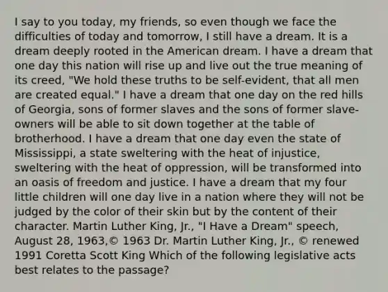 I say to you today, my friends, so even though we face the difficulties of today and tomorrow, I still have a dream. It is a dream deeply rooted in the American dream. I have a dream that one day this nation will rise up and live out the true meaning of its creed, "We hold these truths to be self-evident, that all men are created equal." I have a dream that one day on the red hills of Georgia, sons of former slaves and the sons of former slave-owners will be able to sit down together at the table of brotherhood. I have a dream that one day even the state of Mississippi, a state sweltering with the heat of injustice, sweltering with the heat of oppression, will be transformed into an oasis of freedom and justice. I have a dream that my four little children will one day live in a nation where they will not be judged by the color of their skin but by the content of their character. Martin Luther King, Jr., "I Have a Dream" speech, August 28, 1963,© 1963 Dr. Martin Luther King, Jr., © renewed 1991 Coretta Scott King Which of the following legislative acts best relates to the passage?