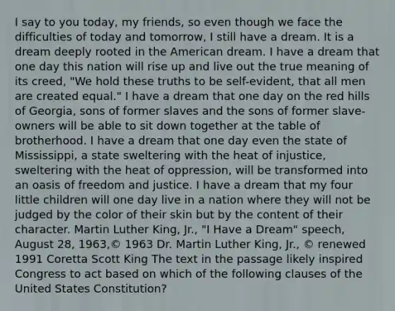 I say to you today, my friends, so even though we face the difficulties of today and tomorrow, I still have a dream. It is a dream deeply rooted in the American dream. I have a dream that one day this nation will rise up and live out the true meaning of its creed, "We hold these truths to be self-evident, that all men are created equal." I have a dream that one day on the red hills of Georgia, sons of former slaves and the sons of former slave-owners will be able to sit down together at the table of brotherhood. I have a dream that one day even the state of Mississippi, a state sweltering with the heat of injustice, sweltering with the heat of oppression, will be transformed into an oasis of freedom and justice. I have a dream that my four little children will one day live in a nation where they will not be judged by the color of their skin but by the content of their character. Martin Luther King, Jr., "I Have a Dream" speech, August 28, 1963,© 1963 Dr. Martin Luther King, Jr., © renewed 1991 Coretta Scott King The text in the passage likely inspired Congress to act based on which of the following clauses of the United States Constitution?