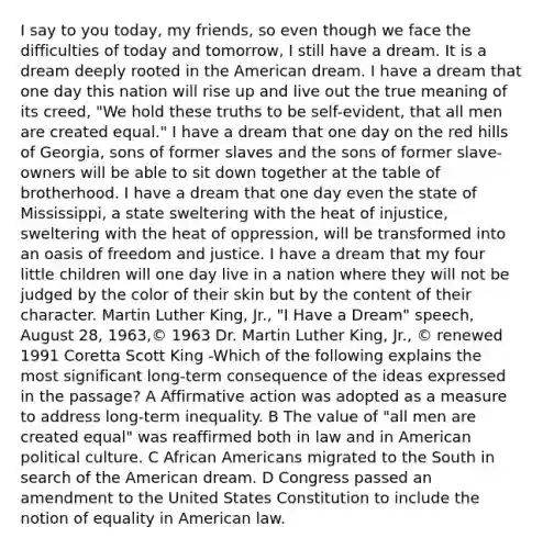 I say to you today, my friends, so even though we face the difficulties of today and tomorrow, I still have a dream. It is a dream deeply rooted in the American dream. I have a dream that one day this nation will rise up and live out the true meaning of its creed, "We hold these truths to be self-evident, that all men are created equal." I have a dream that one day on the red hills of Georgia, sons of former slaves and the sons of former slave-owners will be able to sit down together at the table of brotherhood. I have a dream that one day even the state of Mississippi, a state sweltering with the heat of injustice, sweltering with the heat of oppression, will be transformed into an oasis of freedom and justice. I have a dream that my four little children will one day live in a nation where they will not be judged by the color of their skin but by the content of their character. Martin Luther King, Jr., "I Have a Dream" speech, August 28, 1963,© 1963 Dr. Martin Luther King, Jr., © renewed 1991 Coretta Scott King -Which of the following explains the most significant long-term consequence of the ideas expressed in the passage? A <a href='https://www.questionai.com/knowledge/k15TsidlpG-affirmative-action' class='anchor-knowledge'>affirmative action</a> was adopted as a measure to address long-term inequality. B The value of "all men are created equal" was reaffirmed both in law and in American political culture. C <a href='https://www.questionai.com/knowledge/kktT1tbvGH-african-americans' class='anchor-knowledge'>african americans</a> migrated to the South in search of the American dream. D Congress passed an amendment to the United States Constitution to include the notion of equality in American law.