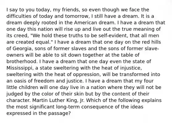 I say to you today, my friends, so even though we face the difficulties of today and tomorrow, I still have a dream. It is a dream deeply rooted in the American dream. I have a dream that one day this nation will rise up and live out the true meaning of its creed, "We hold these truths to be self-evident, that all men are created equal." I have a dream that one day on the red hills of Georgia, sons of former slaves and the sons of former slave-owners will be able to sit down together at the table of brotherhood. I have a dream that one day even the state of Mississippi, a state sweltering with the heat of injustice, sweltering with the heat of oppression, will be transformed into an oasis of freedom and justice. I have a dream that my four little children will one day live in a nation where they will not be judged by the color of their skin but by the content of their character. Martin Luther King, Jr. Which of the following explains the most significant long-term consequence of the ideas expressed in the passage?