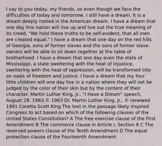 I say to you today, my friends, so even though we face the difficulties of today and tomorrow, I still have a dream. It is a dream deeply rooted in the American dream. I have a dream that one day this nation will rise up and live out the true meaning of its creed, "We hold these truths to be self-evident, that all men are created equal." I have a dream that one day on the red hills of Georgia, sons of former slaves and the sons of former slave-owners will be able to sit down together at the table of brotherhood. I have a dream that one day even the state of Mississippi, a state sweltering with the heat of injustice, sweltering with the heat of oppression, will be transformed into an oasis of freedom and justice. I have a dream that my four little children will one day live in a nation where they will not be judged by the color of their skin but by the content of their character. Martin Luther King, Jr., "I Have a Dream" speech, August 28, 1963,© 1963 Dr. Martin Luther King, Jr., © renewed 1991 Coretta Scott King The text in the passage likely inspired Congress to act based on which of the following clauses of the United States Constitution? A The free exercise clause of the First Amendment B The commerce clause in Article I, Section 8 C The reserved powers clause of the Tenth Amendment D The equal protection clause of the Fourteenth Amendment