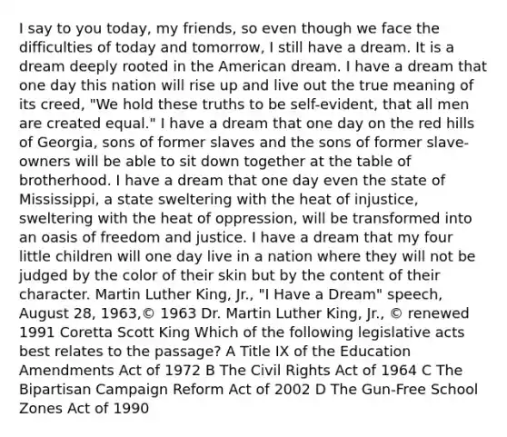 I say to you today, my friends, so even though we face the difficulties of today and tomorrow, I still have a dream. It is a dream deeply rooted in the American dream. I have a dream that one day this nation will rise up and live out the true meaning of its creed, "We hold these truths to be self-evident, that all men are created equal." I have a dream that one day on the red hills of Georgia, sons of former slaves and the sons of former slave-owners will be able to sit down together at the table of brotherhood. I have a dream that one day even the state of Mississippi, a state sweltering with the heat of injustice, sweltering with the heat of oppression, will be transformed into an oasis of freedom and justice. I have a dream that my four little children will one day live in a nation where they will not be judged by the color of their skin but by the content of their character. Martin Luther King, Jr., "I Have a Dream" speech, August 28, 1963,© 1963 Dr. Martin Luther King, Jr., © renewed 1991 Coretta Scott King Which of the following legislative acts best relates to the passage? A Title IX of the Education Amendments Act of 1972 B The Civil Rights Act of 1964 C The Bipartisan Campaign Reform Act of 2002 D The Gun-Free School Zones Act of 1990