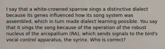 I say that a white-crowned sparrow sings a distinctive dialect because its genes influenced how its song system was assembled, which in turn made dialect learning possible. You say that it sings the song because of the operation of the robust nucleus of the arcopallium (RA), which sends signals to the bird's vocal control apparatus, the syrinx. Who is correct?