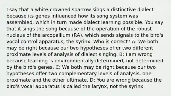 I say that a white-crowned sparrow sings a distinctive dialect because its genes influenced how its song system was assembled, which in turn made dialect learning possible. You say that it sings the song because of the operation of the robust nucleus of the arcopallium (RA), which sends signals to the bird's vocal control apparatus, the syrinx. Who is correct? A: We both may be right because our two hypotheses offer two different proximate levels of analysis of dialect singing. B: I am wrong because learning is environmentally determined, not determined by the bird's genes. C: We both may be right because our two hypotheses offer two complementary levels of analysis, one proximate and the other ultimate. D: You are wrong because the bird's vocal apparatus is called the larynx, not the syrinx.