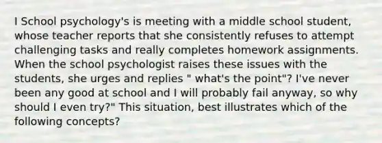 I School psychology's is meeting with a middle school student, whose teacher reports that she consistently refuses to attempt challenging tasks and really completes homework assignments. When the school psychologist raises these issues with the students, she urges and replies " what's the point"? I've never been any good at school and I will probably fail anyway, so why should I even try?" This situation, best illustrates which of the following concepts?