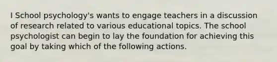 I School psychology's wants to engage teachers in a discussion of research related to various educational topics. The school psychologist can begin to lay the foundation for achieving this goal by taking which of the following actions.